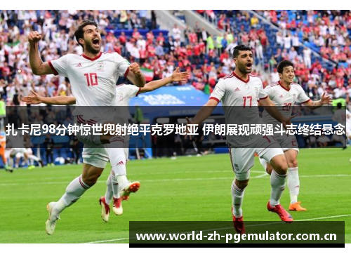 扎卡尼98分钟惊世兜射绝平克罗地亚 伊朗展现顽强斗志终结悬念